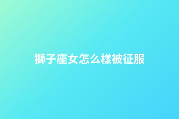 獅子座女怎么樣被征服-第1張-星座運勢-玄機派