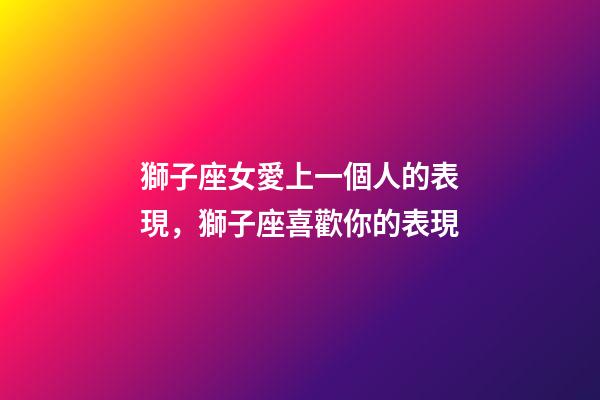 獅子座女愛上一個人的表現，獅子座喜歡你的表現-第1張-觀點-玄機派