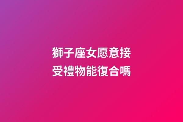 獅子座女愿意接受禮物能復合嗎-第1張-星座運勢-玄機派