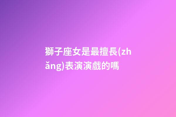 獅子座女是最擅長(zhǎng)表演演戲的嗎-第1張-星座運(yùn)勢(shì)-玄機(jī)派