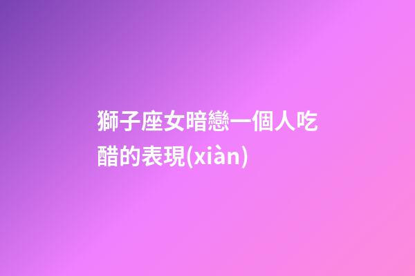 獅子座女暗戀一個人吃醋的表現(xiàn)-第1張-星座運勢-玄機派