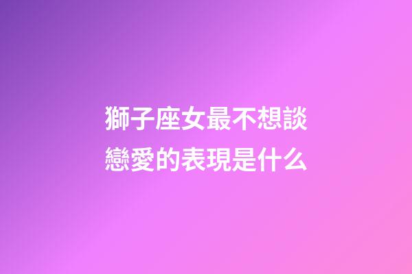 獅子座女最不想談戀愛的表現是什么-第1張-星座運勢-玄機派
