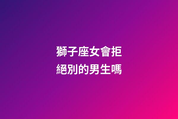 獅子座女會拒絕別的男生嗎-第1張-星座運勢-玄機派
