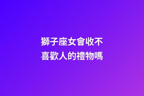 獅子座女會收不喜歡人的禮物嗎-第1張-星座運勢-玄機派