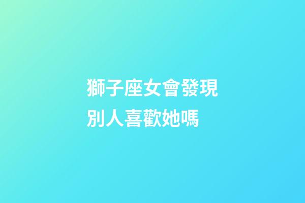 獅子座女會發現別人喜歡她嗎-第1張-星座運勢-玄機派