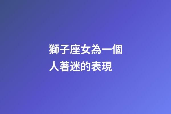獅子座女為一個人著迷的表現-第1張-星座運勢-玄機派