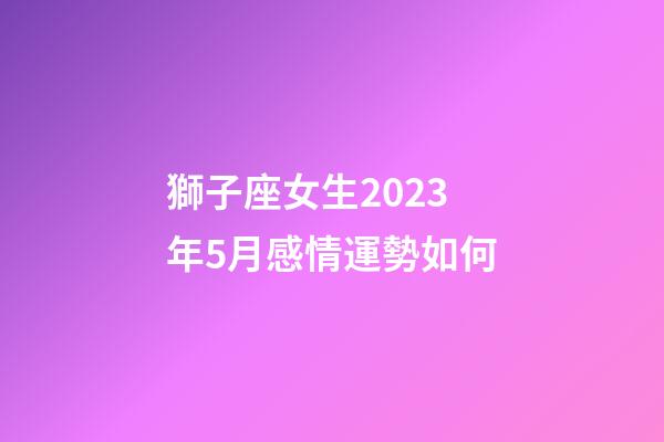 獅子座女生2023年5月感情運勢如何-第1張-星座運勢-玄機派