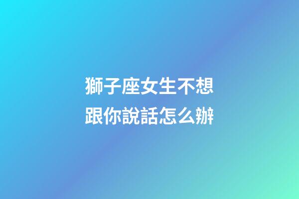 獅子座女生不想跟你說話怎么辦-第1張-星座運勢-玄機派