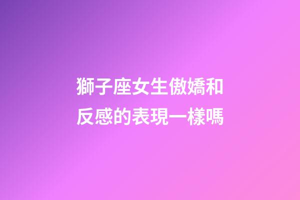 獅子座女生傲嬌和反感的表現一樣嗎-第1張-星座運勢-玄機派