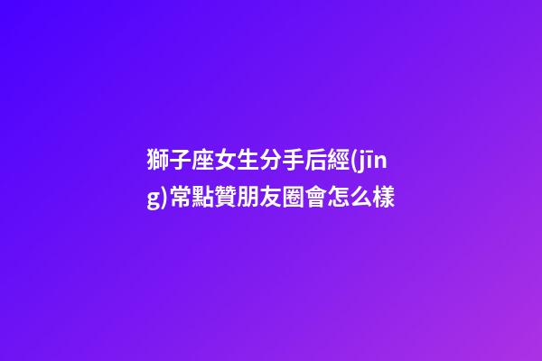 獅子座女生分手后經(jīng)常點贊朋友圈會怎么樣-第1張-星座運勢-玄機派