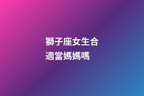 獅子座女生合適當媽媽嗎-第1張-星座運勢-玄機派