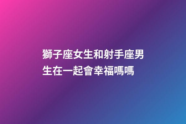 獅子座女生和射手座男生在一起會幸福嗎嗎-第1張-星座運勢-玄機派