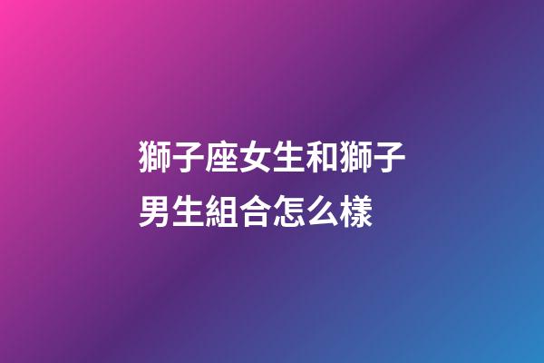 獅子座女生和獅子男生組合怎么樣-第1張-星座運(yùn)勢(shì)-玄機(jī)派