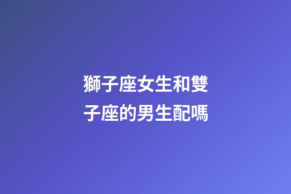 獅子座女生和雙子座的男生配嗎-第1張-星座運勢-玄機派