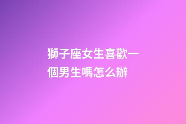 獅子座女生喜歡一個男生嗎怎么辦-第1張-星座運勢-玄機派