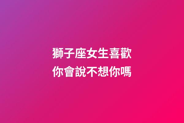 獅子座女生喜歡你會說不想你嗎-第1張-星座運勢-玄機派