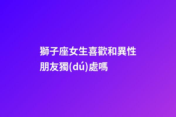 獅子座女生喜歡和異性朋友獨(dú)處嗎-第1張-星座運(yùn)勢(shì)-玄機(jī)派