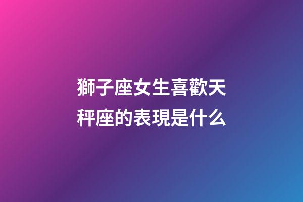 獅子座女生喜歡天秤座的表現是什么-第1張-星座運勢-玄機派