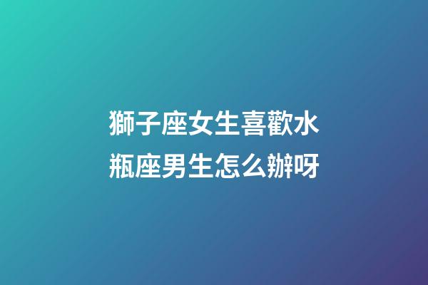 獅子座女生喜歡水瓶座男生怎么辦呀-第1張-星座運(yùn)勢(shì)-玄機(jī)派