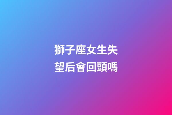 獅子座女生失望后會回頭嗎-第1張-星座運勢-玄機派
