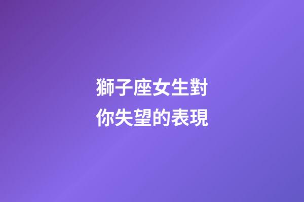 獅子座女生對你失望的表現-第1張-星座運勢-玄機派