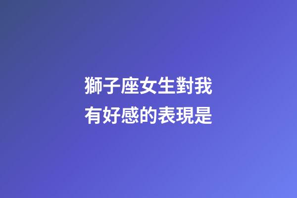 獅子座女生對我有好感的表現是-第1張-星座運勢-玄機派