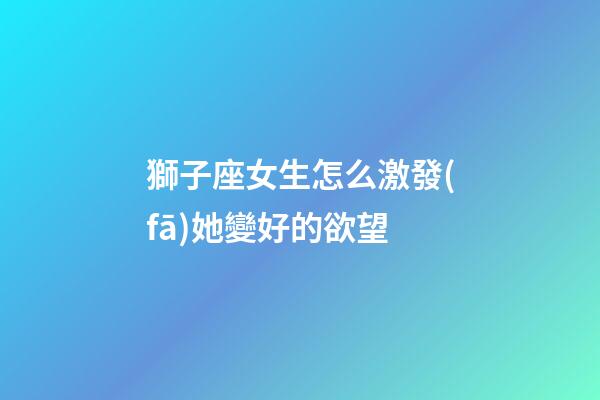 獅子座女生怎么激發(fā)她變好的欲望-第1張-星座運(yùn)勢(shì)-玄機(jī)派