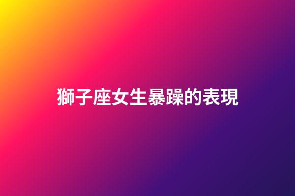 獅子座女生暴躁的表現-第1張-星座運勢-玄機派
