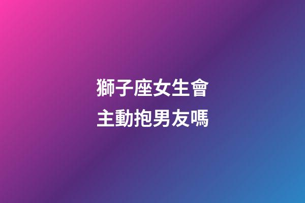 獅子座女生會主動抱男友嗎-第1張-星座運勢-玄機派