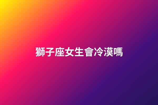 獅子座女生會冷漠嗎-第1張-星座運勢-玄機派
