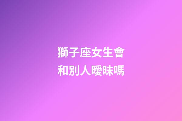 獅子座女生會和別人曖昧嗎-第1張-星座運勢-玄機派