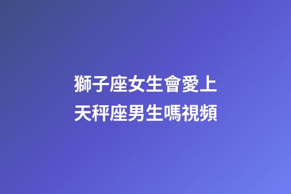 獅子座女生會愛上天秤座男生嗎視頻-第1張-星座運勢-玄機(jī)派