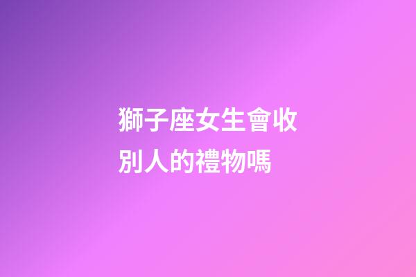 獅子座女生會收別人的禮物嗎-第1張-星座運勢-玄機派