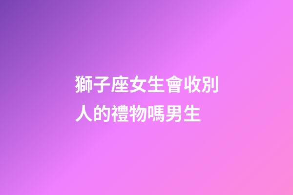 獅子座女生會收別人的禮物嗎男生-第1張-星座運勢-玄機派