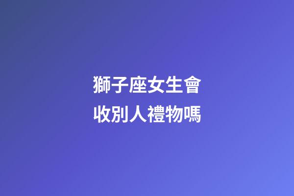 獅子座女生會收別人禮物嗎-第1張-星座運勢-玄機派