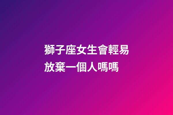 獅子座女生會輕易放棄一個人嗎嗎-第1張-星座運勢-玄機派