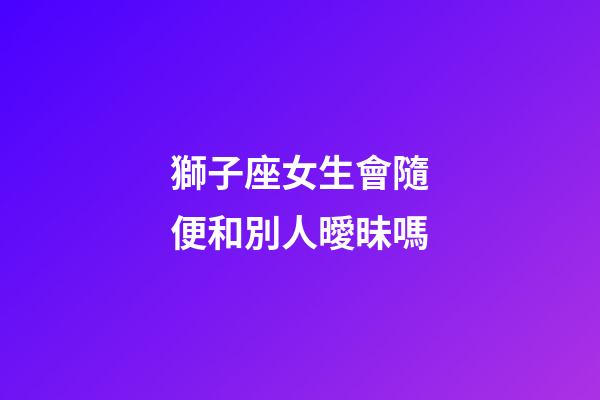 獅子座女生會隨便和別人曖昧嗎-第1張-星座運勢-玄機派