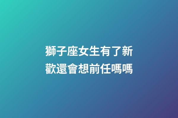 獅子座女生有了新歡還會想前任嗎嗎-第1張-星座運勢-玄機派