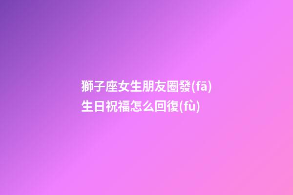 獅子座女生朋友圈發(fā)生日祝福怎么回復(fù)-第1張-星座運(yùn)勢(shì)-玄機(jī)派