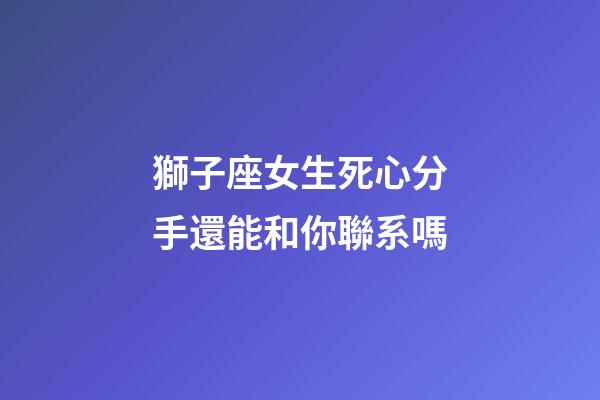 獅子座女生死心分手還能和你聯系嗎-第1張-星座運勢-玄機派
