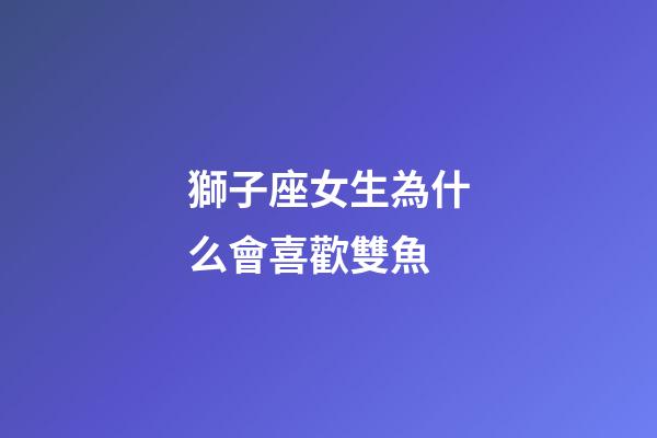 獅子座女生為什么會喜歡雙魚-第1張-星座運勢-玄機派