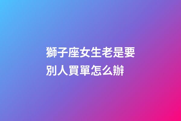 獅子座女生老是要別人買單怎么辦