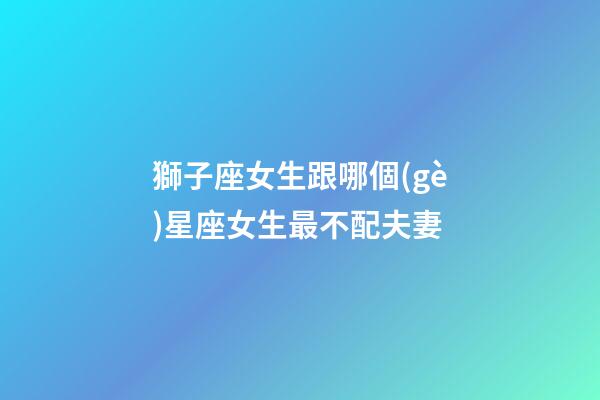 獅子座女生跟哪個(gè)星座女生最不配夫妻-第1張-星座運(yùn)勢-玄機(jī)派
