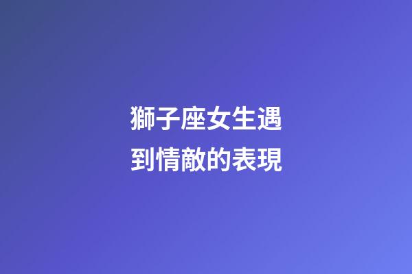 獅子座女生遇到情敵的表現-第1張-星座運勢-玄機派