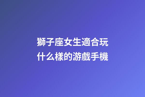獅子座女生適合玩什么樣的游戲手機-第1張-星座運勢-玄機派
