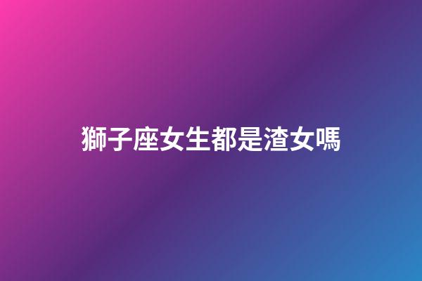 獅子座女生都是渣女嗎-第1張-星座運勢-玄機派