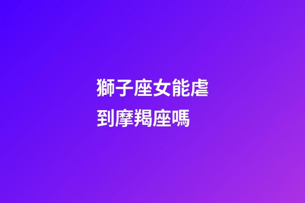獅子座女能虐到摩羯座嗎-第1張-星座運(yùn)勢-玄機(jī)派