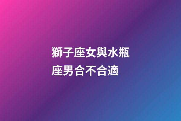 獅子座女與水瓶座男合不合適-第1張-星座運勢-玄機派
