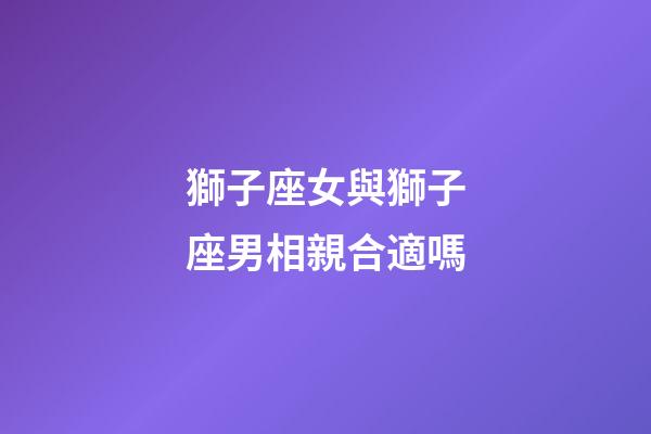 獅子座女與獅子座男相親合適嗎-第1張-星座運(yùn)勢-玄機(jī)派