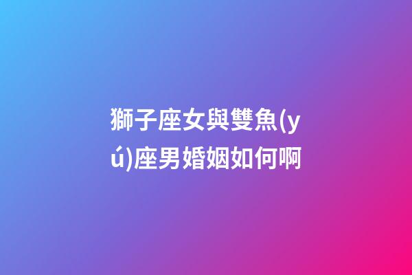 獅子座女與雙魚(yú)座男婚姻如何啊-第1張-星座運(yùn)勢(shì)-玄機(jī)派